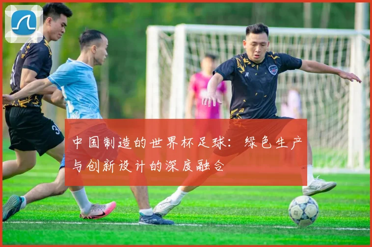 中国制造的世界杯足球：绿色生产与创新设计的深度融合
