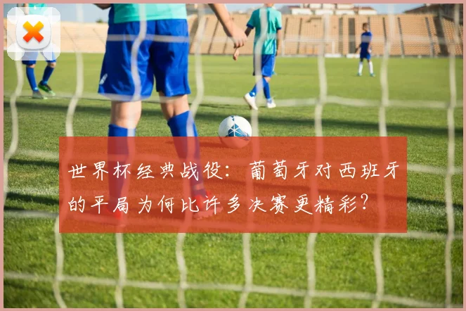 世界杯经典战役：葡萄牙对西班牙的平局为何比许多决赛更精彩？