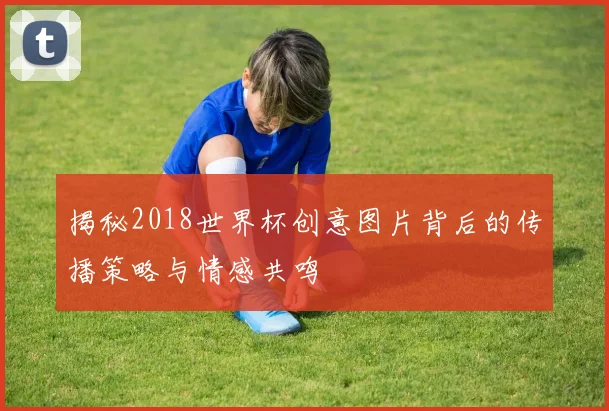 揭秘2018世界杯创意图片背后的传播策略与情感共鸣