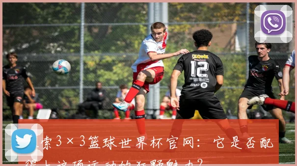 探索3×3篮球世界杯官网：它是否配得上这项运动的狂野魅力？