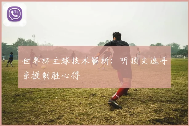 世界杯主球技术解析：听顶尖选手亲授制胜心得