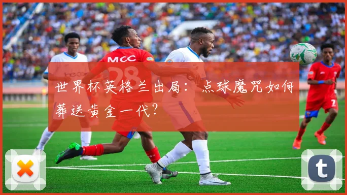 世界杯英格兰出局：点球魔咒如何葬送黄金一代？
